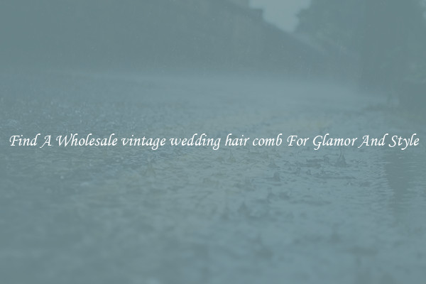Find A Wholesale vintage wedding hair comb For Glamor And Style